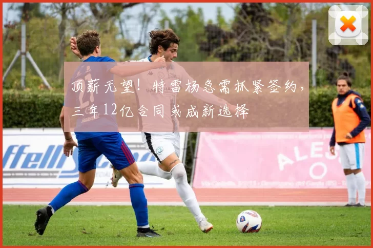 顶薪无望！特雷杨急需抓紧签约，三年12亿合同或成新选择