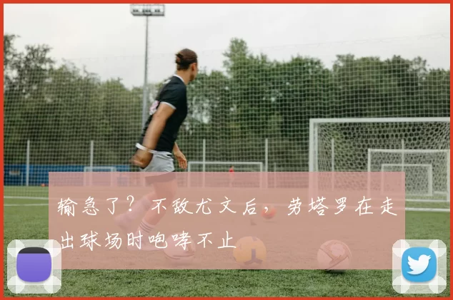 输急了？不敌尤文后，劳塔罗在走出球场时咆哮不止