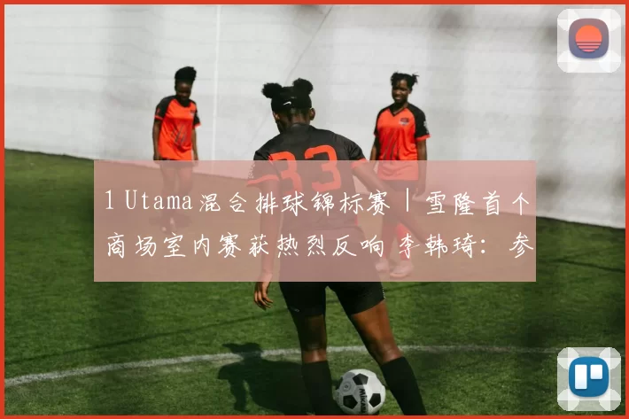 1 Utama混合排球锦标赛｜雪隆首个商场室内赛获热烈反响 李韩琦：参赛名额或增至16队