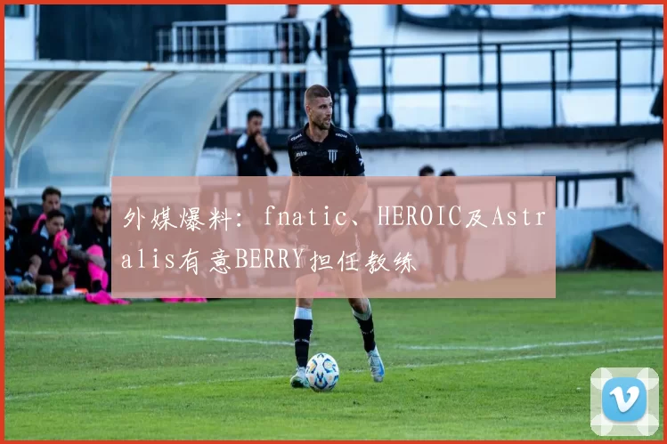 外媒爆料：fnatic、HEROIC及Astralis有意BERRY担任教练