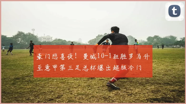 豪门悲喜夜！曼城10-1狂胜罗马升至意甲第三足总杯爆出超级冷门